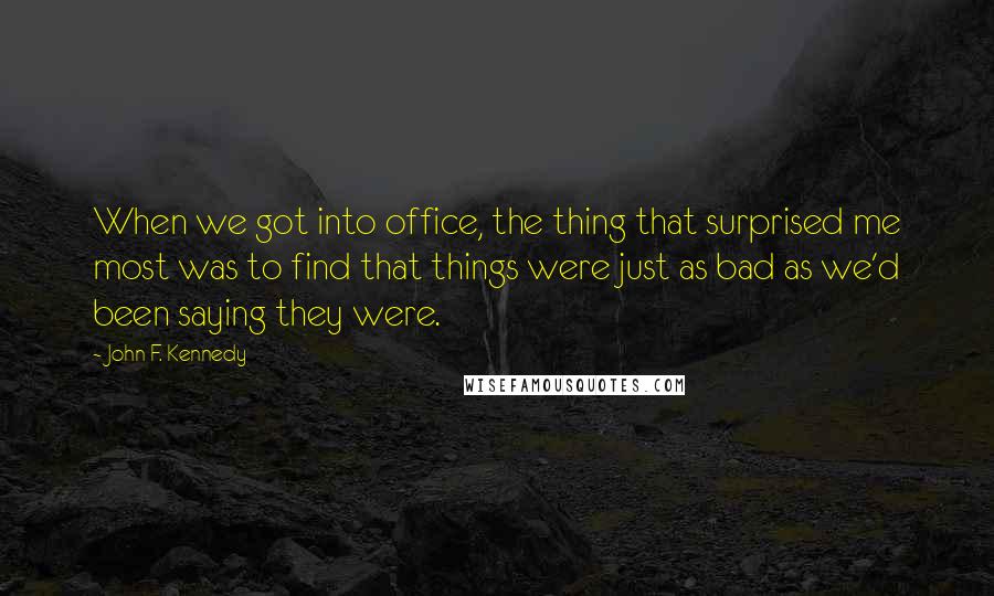 John F. Kennedy Quotes: When we got into office, the thing that surprised me most was to find that things were just as bad as we'd been saying they were.