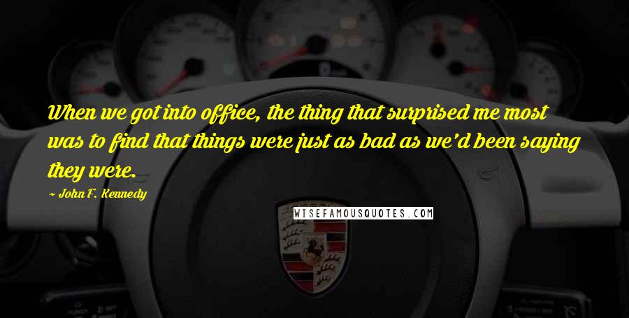 John F. Kennedy Quotes: When we got into office, the thing that surprised me most was to find that things were just as bad as we'd been saying they were.