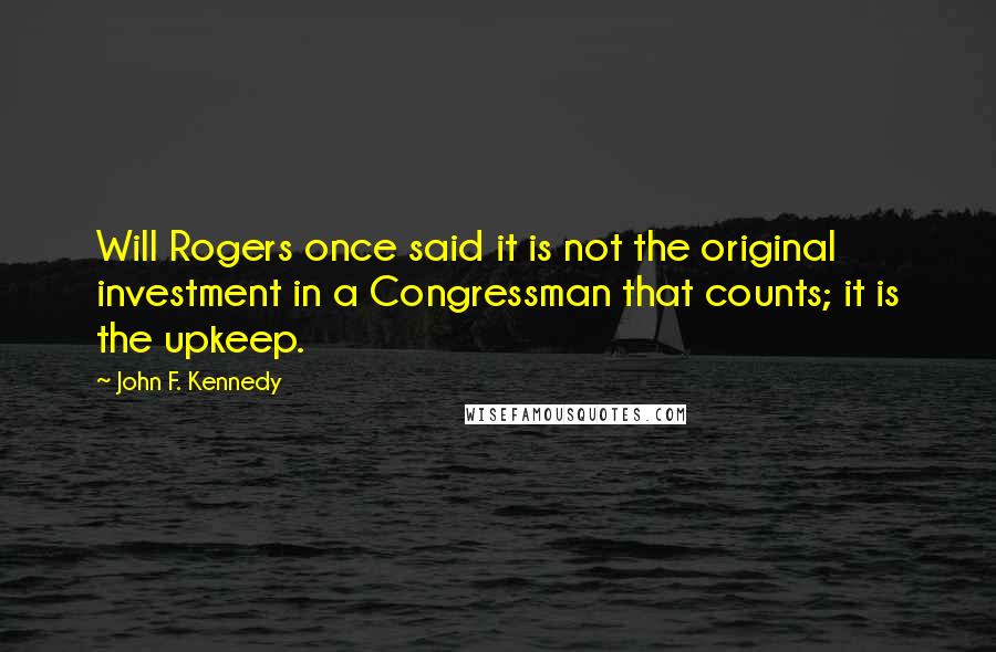 John F. Kennedy Quotes: Will Rogers once said it is not the original investment in a Congressman that counts; it is the upkeep.