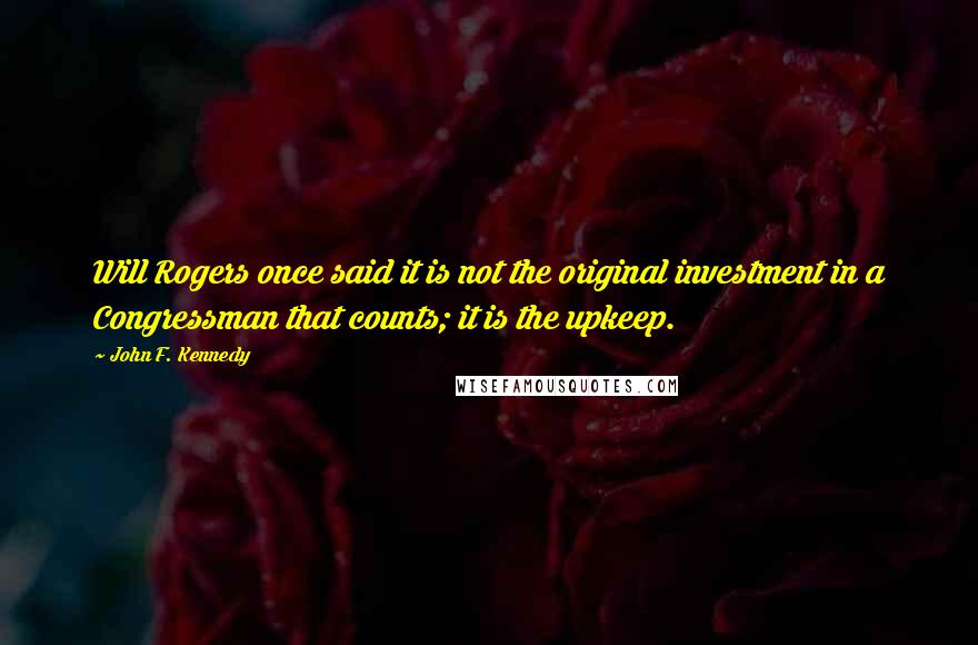 John F. Kennedy Quotes: Will Rogers once said it is not the original investment in a Congressman that counts; it is the upkeep.