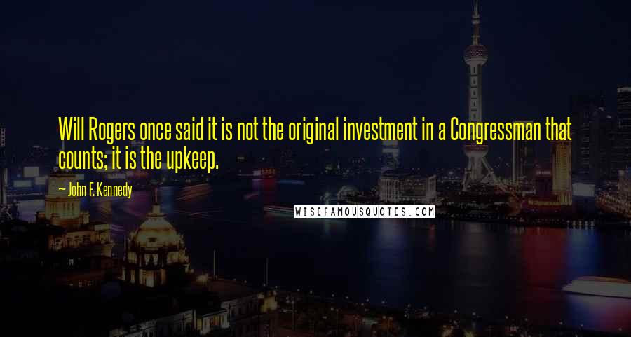 John F. Kennedy Quotes: Will Rogers once said it is not the original investment in a Congressman that counts; it is the upkeep.