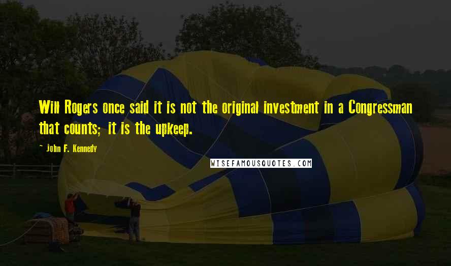 John F. Kennedy Quotes: Will Rogers once said it is not the original investment in a Congressman that counts; it is the upkeep.