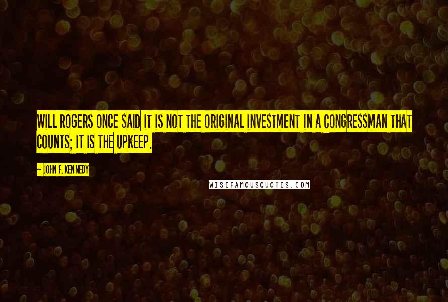 John F. Kennedy Quotes: Will Rogers once said it is not the original investment in a Congressman that counts; it is the upkeep.