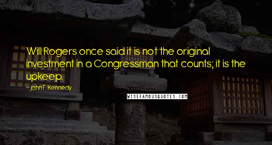 John F. Kennedy Quotes: Will Rogers once said it is not the original investment in a Congressman that counts; it is the upkeep.