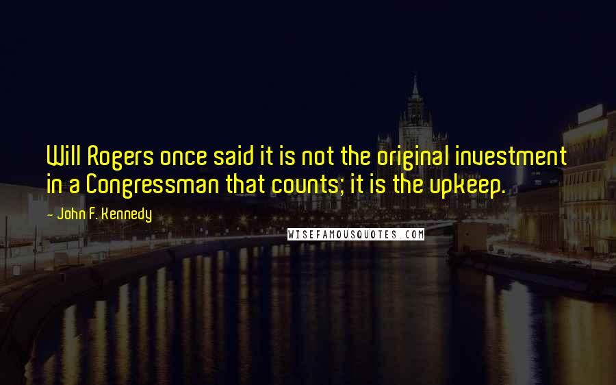 John F. Kennedy Quotes: Will Rogers once said it is not the original investment in a Congressman that counts; it is the upkeep.