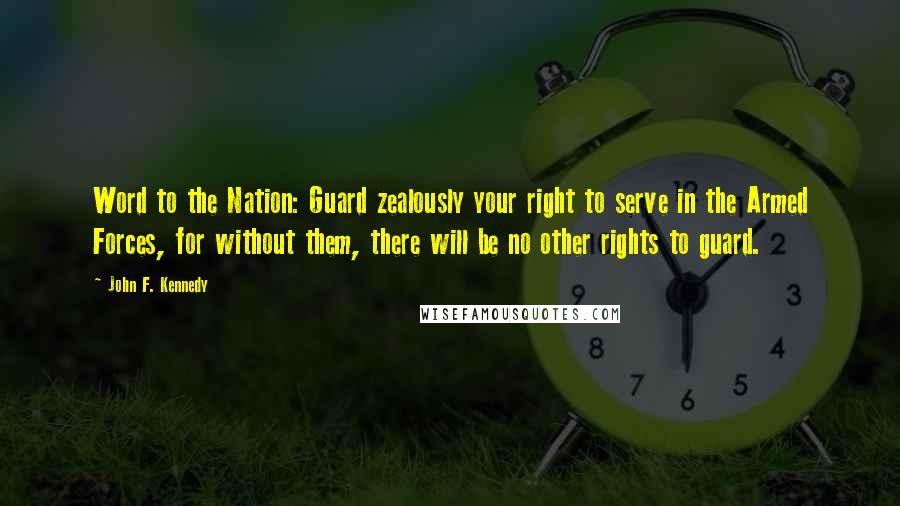 John F. Kennedy Quotes: Word to the Nation: Guard zealously your right to serve in the Armed Forces, for without them, there will be no other rights to guard.