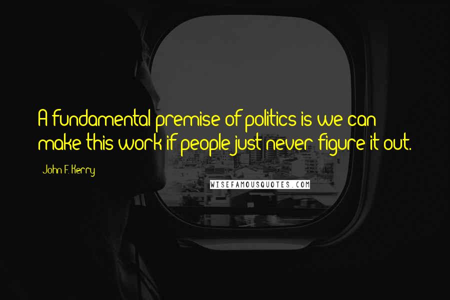 John F. Kerry Quotes: A fundamental premise of politics is we can make this work if people just never figure it out.