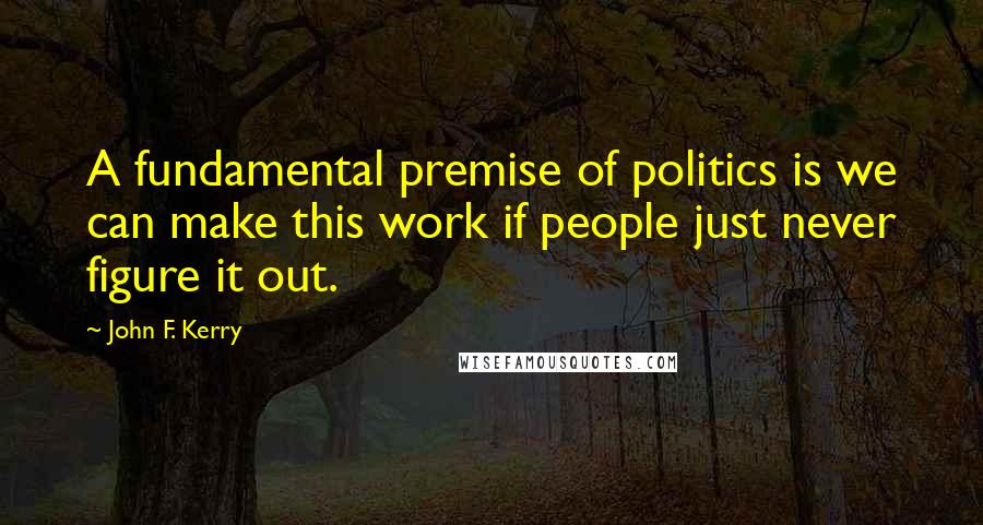 John F. Kerry Quotes: A fundamental premise of politics is we can make this work if people just never figure it out.