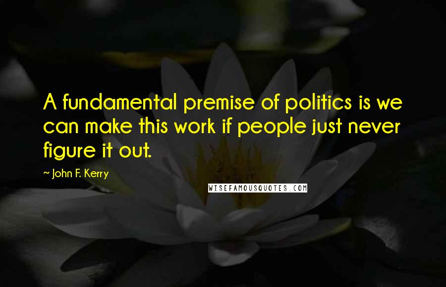 John F. Kerry Quotes: A fundamental premise of politics is we can make this work if people just never figure it out.