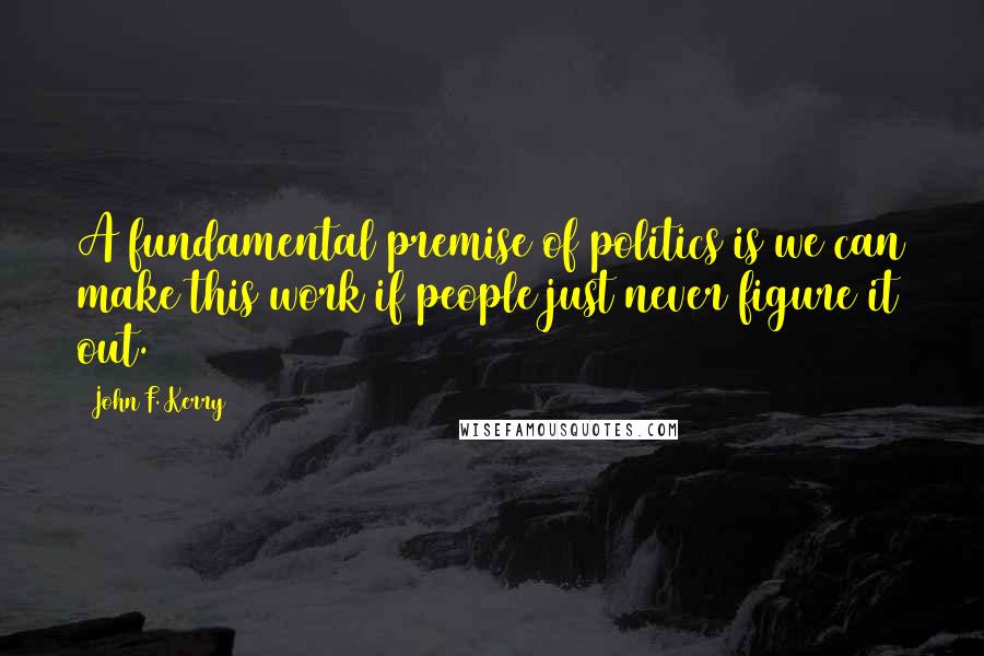 John F. Kerry Quotes: A fundamental premise of politics is we can make this work if people just never figure it out.