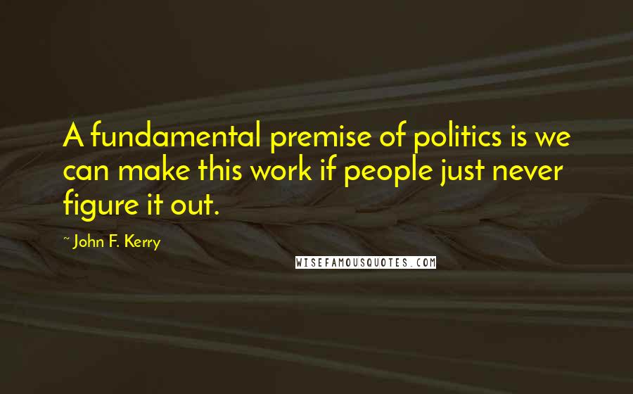 John F. Kerry Quotes: A fundamental premise of politics is we can make this work if people just never figure it out.