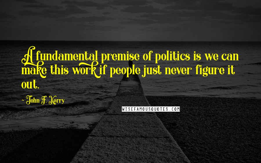 John F. Kerry Quotes: A fundamental premise of politics is we can make this work if people just never figure it out.