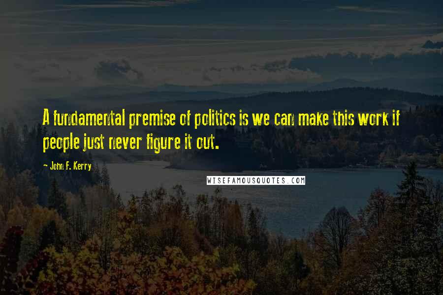 John F. Kerry Quotes: A fundamental premise of politics is we can make this work if people just never figure it out.