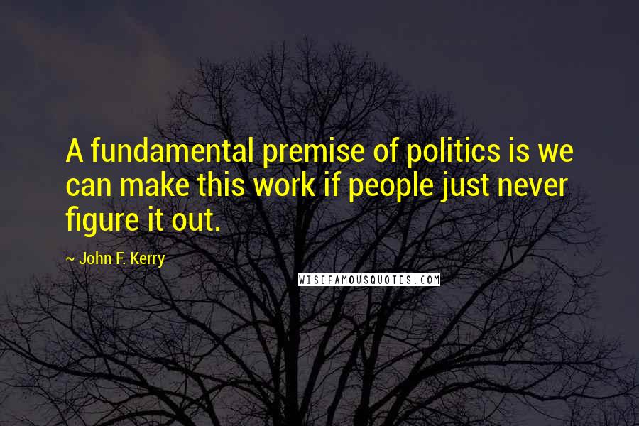 John F. Kerry Quotes: A fundamental premise of politics is we can make this work if people just never figure it out.