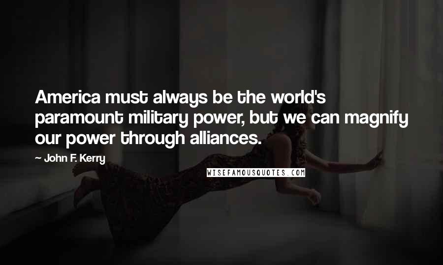 John F. Kerry Quotes: America must always be the world's paramount military power, but we can magnify our power through alliances.