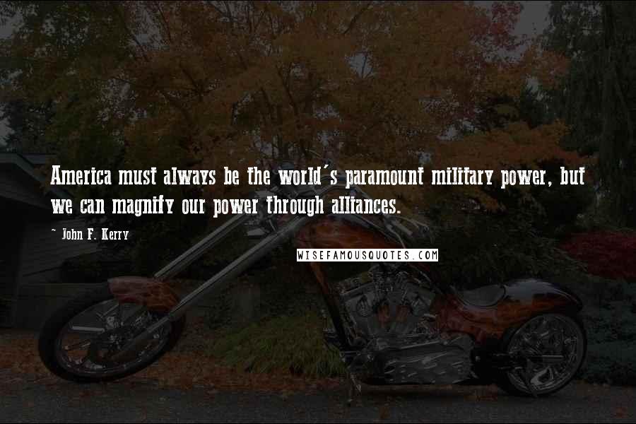 John F. Kerry Quotes: America must always be the world's paramount military power, but we can magnify our power through alliances.