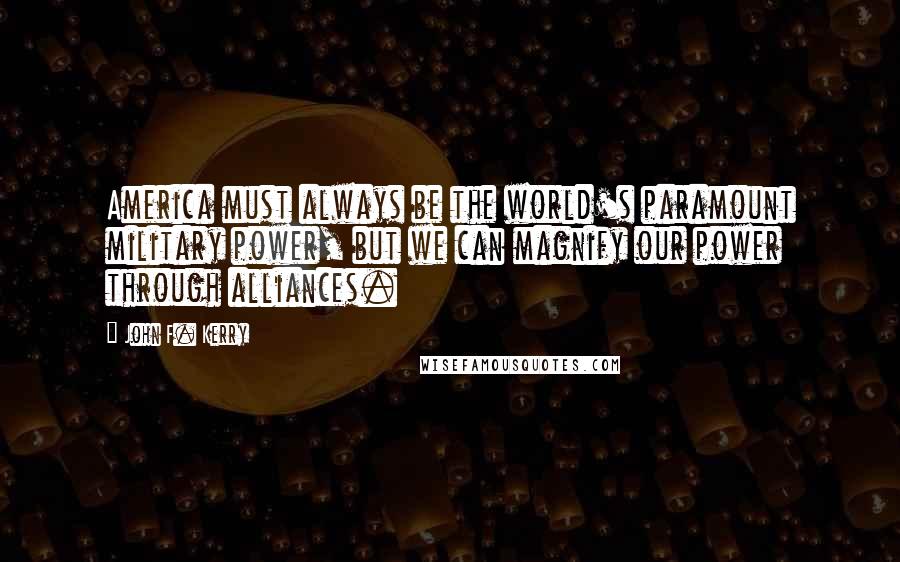 John F. Kerry Quotes: America must always be the world's paramount military power, but we can magnify our power through alliances.