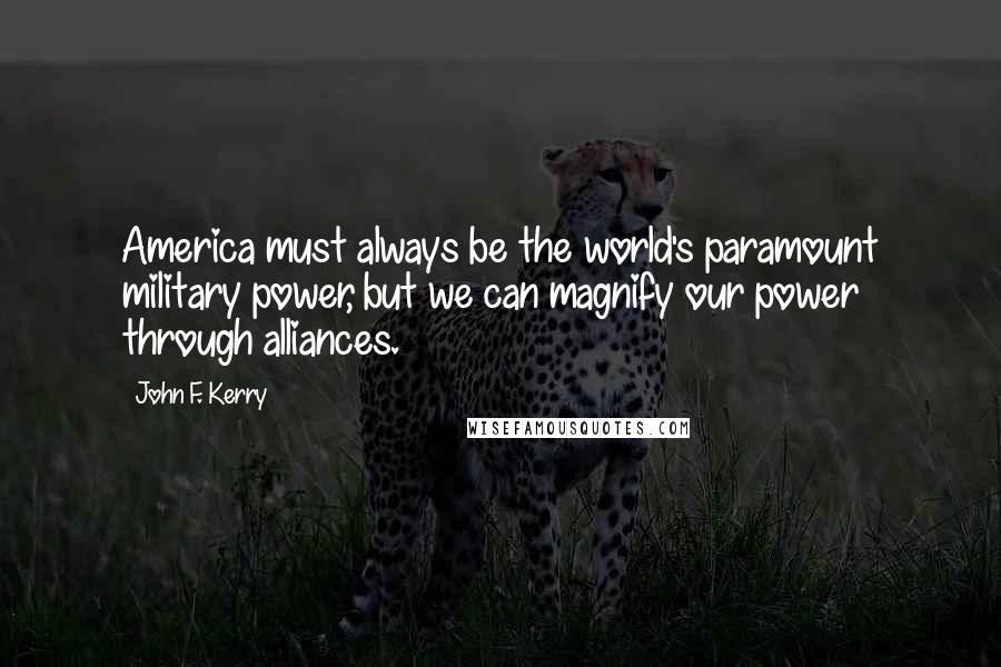 John F. Kerry Quotes: America must always be the world's paramount military power, but we can magnify our power through alliances.