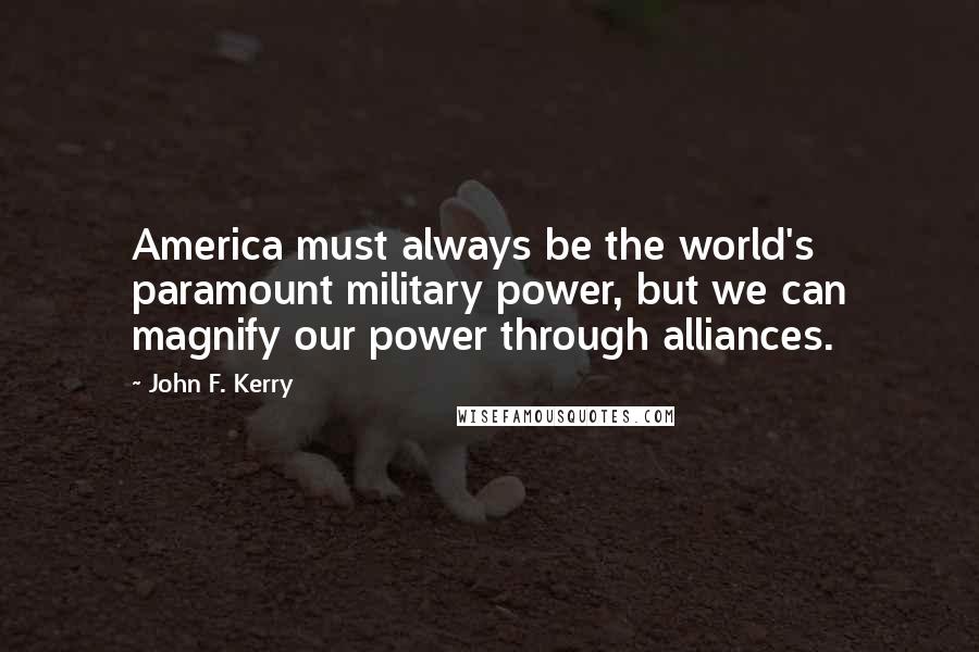 John F. Kerry Quotes: America must always be the world's paramount military power, but we can magnify our power through alliances.