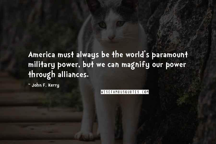 John F. Kerry Quotes: America must always be the world's paramount military power, but we can magnify our power through alliances.