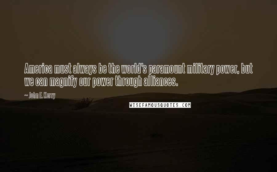 John F. Kerry Quotes: America must always be the world's paramount military power, but we can magnify our power through alliances.