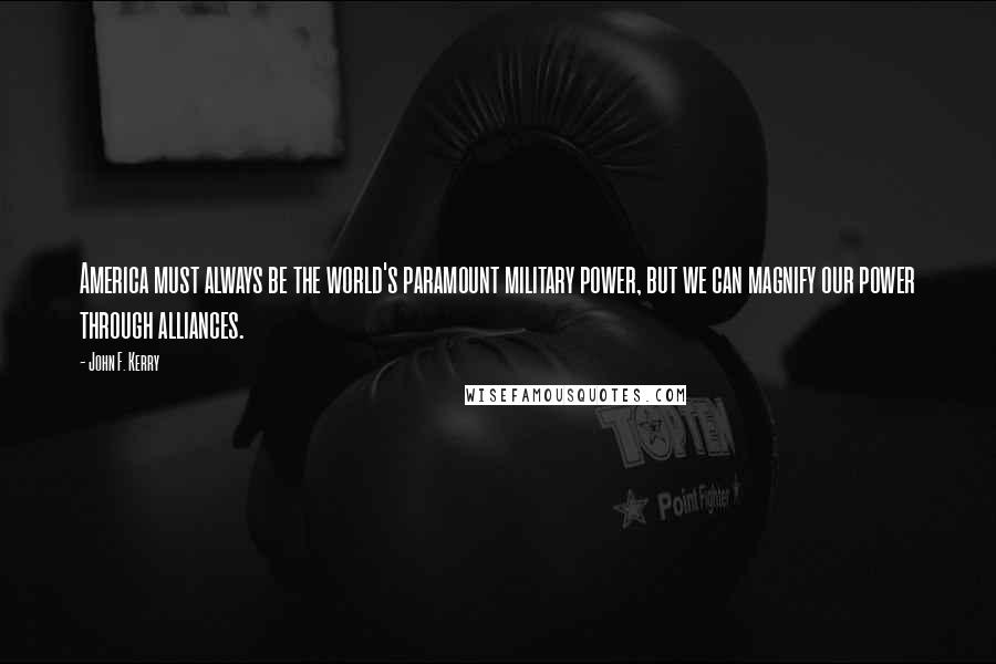 John F. Kerry Quotes: America must always be the world's paramount military power, but we can magnify our power through alliances.