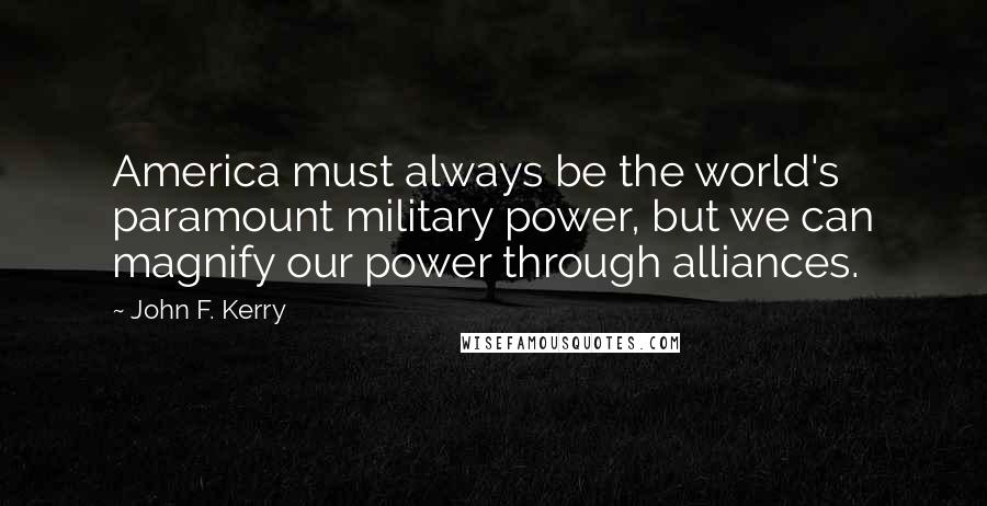 John F. Kerry Quotes: America must always be the world's paramount military power, but we can magnify our power through alliances.