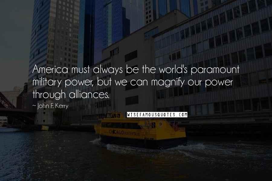 John F. Kerry Quotes: America must always be the world's paramount military power, but we can magnify our power through alliances.