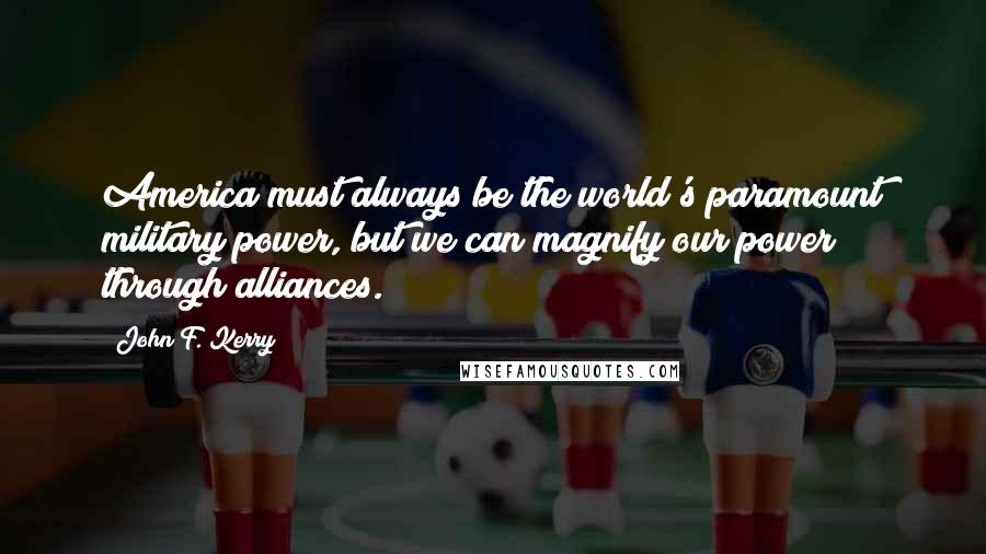 John F. Kerry Quotes: America must always be the world's paramount military power, but we can magnify our power through alliances.