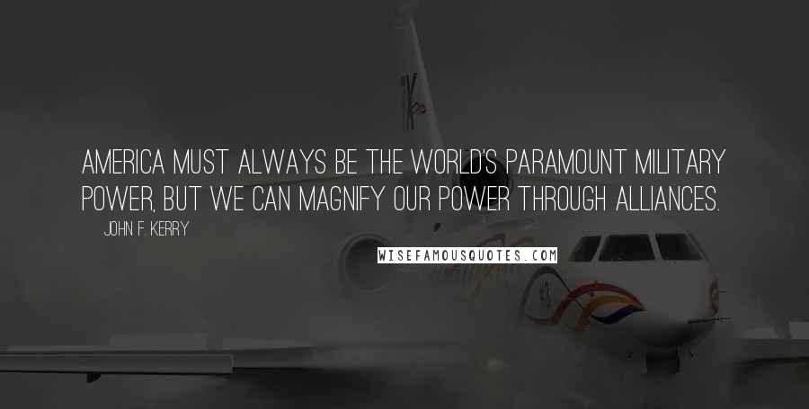 John F. Kerry Quotes: America must always be the world's paramount military power, but we can magnify our power through alliances.