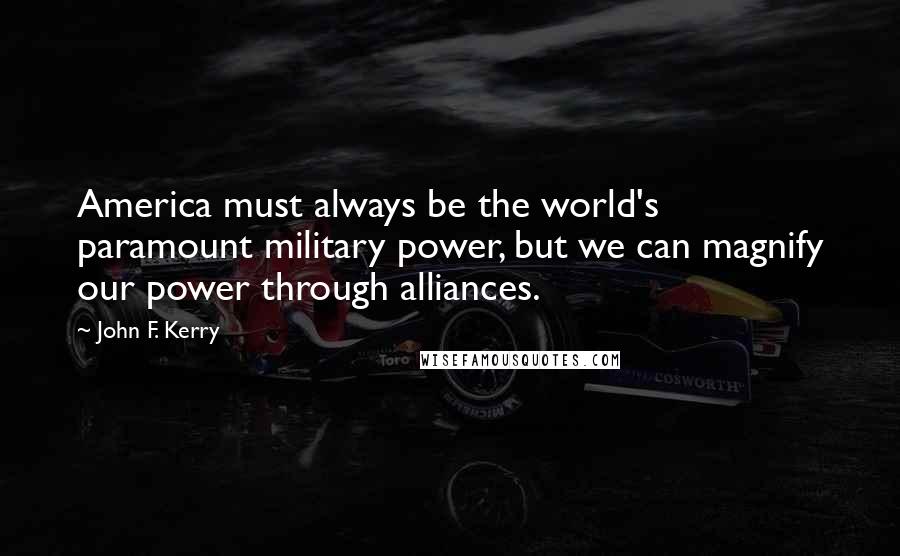 John F. Kerry Quotes: America must always be the world's paramount military power, but we can magnify our power through alliances.