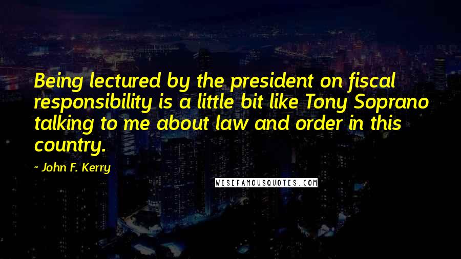 John F. Kerry Quotes: Being lectured by the president on fiscal responsibility is a little bit like Tony Soprano talking to me about law and order in this country.