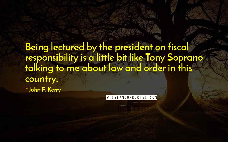 John F. Kerry Quotes: Being lectured by the president on fiscal responsibility is a little bit like Tony Soprano talking to me about law and order in this country.