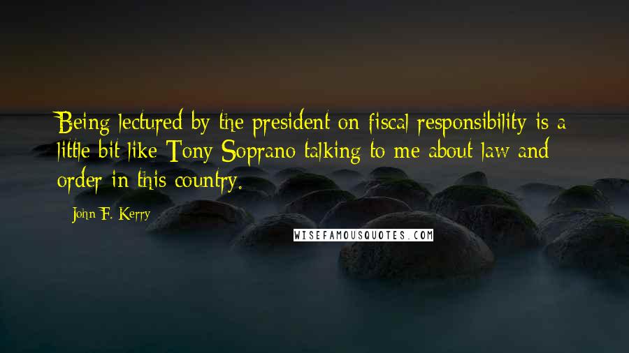 John F. Kerry Quotes: Being lectured by the president on fiscal responsibility is a little bit like Tony Soprano talking to me about law and order in this country.