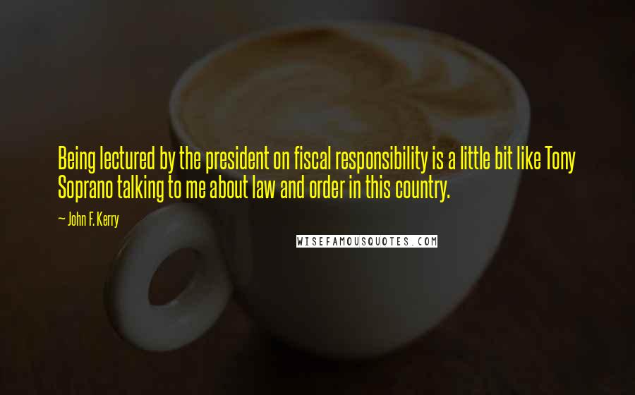 John F. Kerry Quotes: Being lectured by the president on fiscal responsibility is a little bit like Tony Soprano talking to me about law and order in this country.