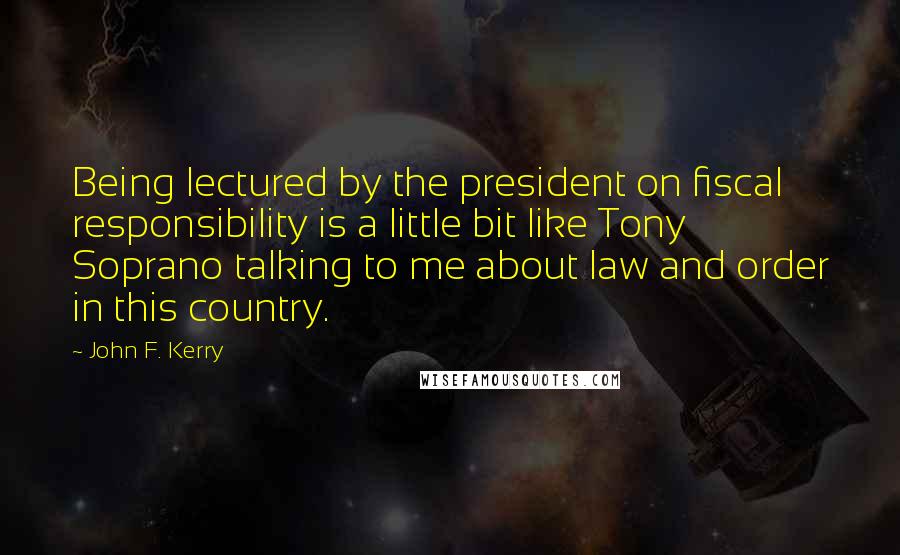 John F. Kerry Quotes: Being lectured by the president on fiscal responsibility is a little bit like Tony Soprano talking to me about law and order in this country.