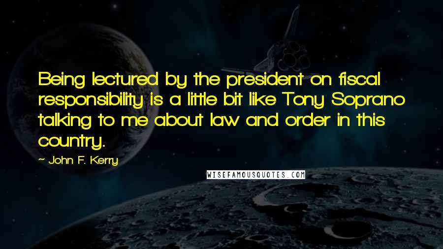 John F. Kerry Quotes: Being lectured by the president on fiscal responsibility is a little bit like Tony Soprano talking to me about law and order in this country.