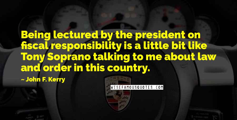 John F. Kerry Quotes: Being lectured by the president on fiscal responsibility is a little bit like Tony Soprano talking to me about law and order in this country.