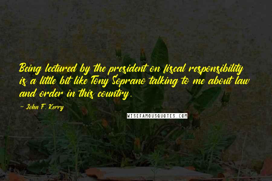 John F. Kerry Quotes: Being lectured by the president on fiscal responsibility is a little bit like Tony Soprano talking to me about law and order in this country.