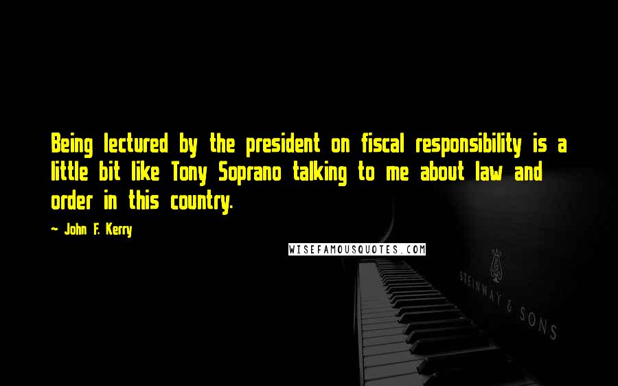 John F. Kerry Quotes: Being lectured by the president on fiscal responsibility is a little bit like Tony Soprano talking to me about law and order in this country.