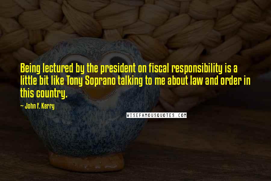 John F. Kerry Quotes: Being lectured by the president on fiscal responsibility is a little bit like Tony Soprano talking to me about law and order in this country.