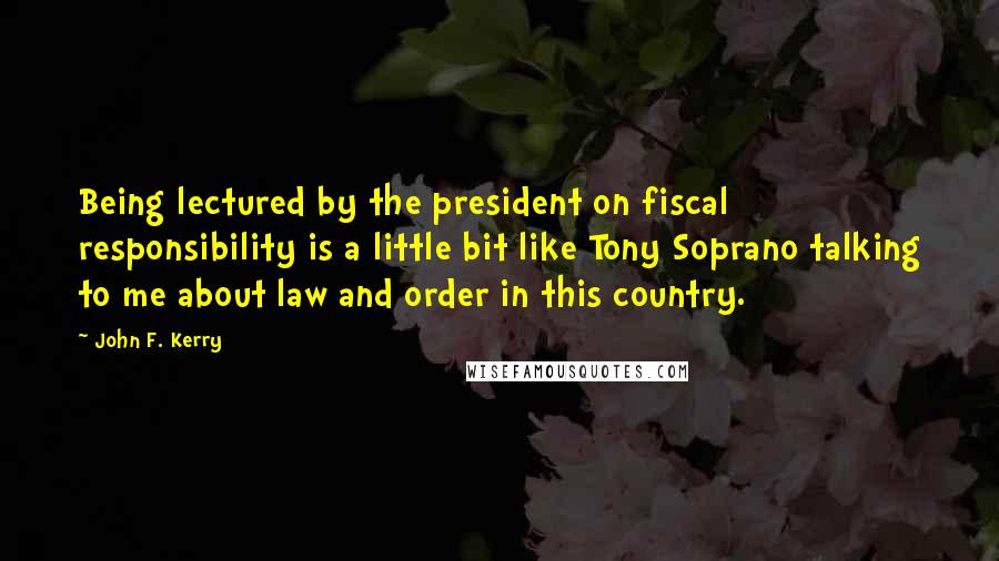 John F. Kerry Quotes: Being lectured by the president on fiscal responsibility is a little bit like Tony Soprano talking to me about law and order in this country.