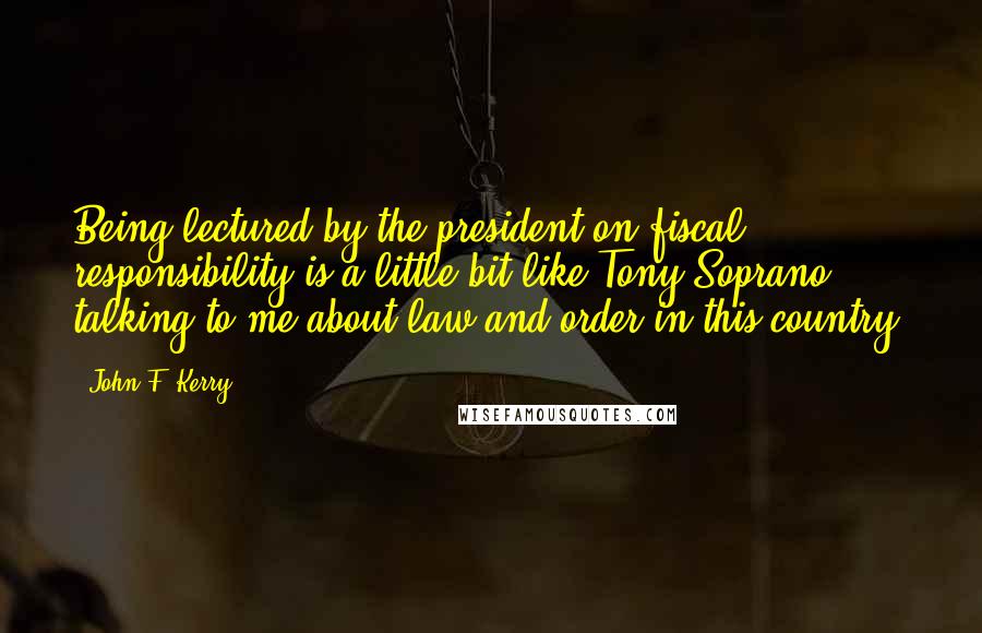 John F. Kerry Quotes: Being lectured by the president on fiscal responsibility is a little bit like Tony Soprano talking to me about law and order in this country.