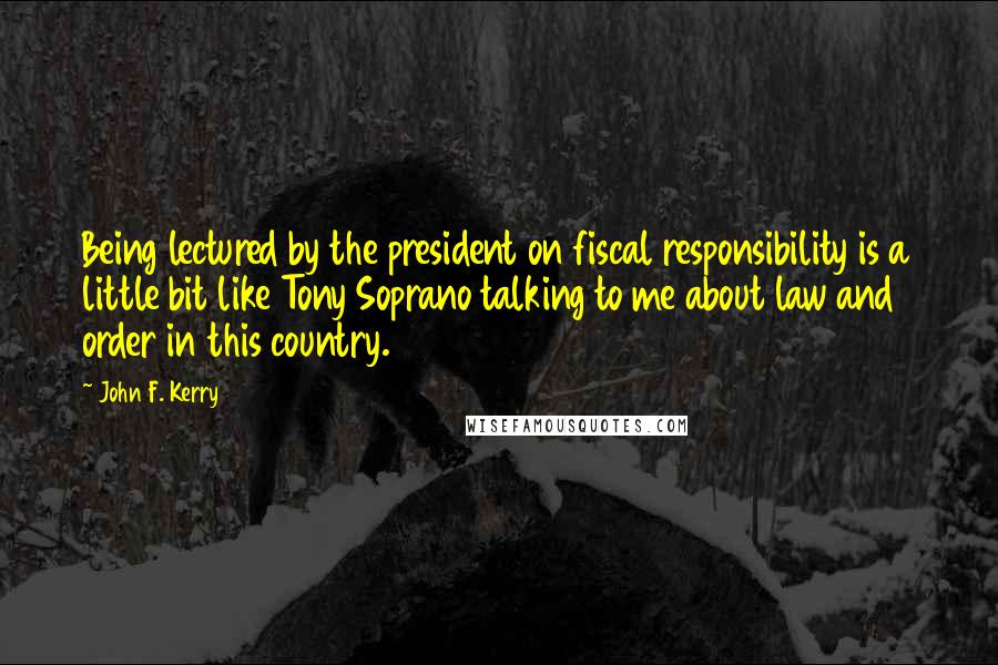 John F. Kerry Quotes: Being lectured by the president on fiscal responsibility is a little bit like Tony Soprano talking to me about law and order in this country.