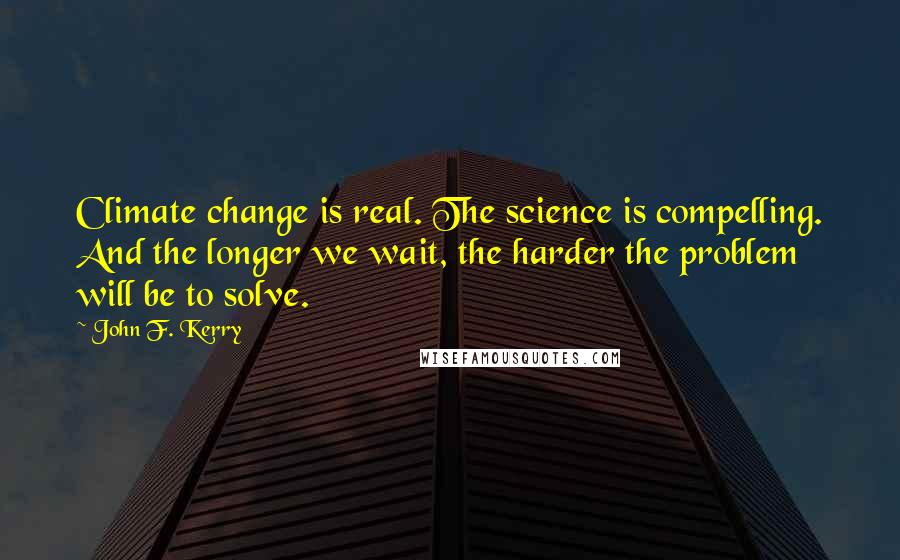 John F. Kerry Quotes: Climate change is real. The science is compelling. And the longer we wait, the harder the problem will be to solve.