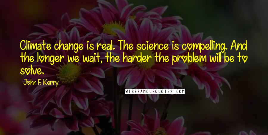 John F. Kerry Quotes: Climate change is real. The science is compelling. And the longer we wait, the harder the problem will be to solve.