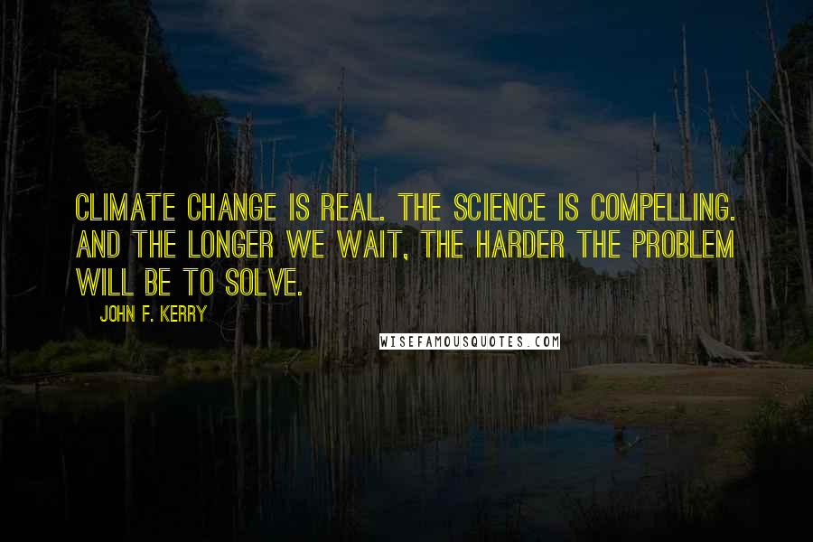 John F. Kerry Quotes: Climate change is real. The science is compelling. And the longer we wait, the harder the problem will be to solve.