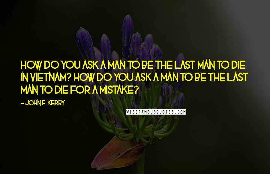 John F. Kerry Quotes: How do you ask a man to be the last man to die in Vietnam? How do you ask a man to be the last man to die for a mistake?