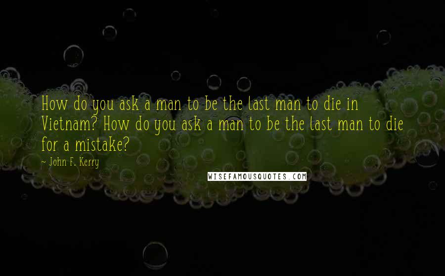 John F. Kerry Quotes: How do you ask a man to be the last man to die in Vietnam? How do you ask a man to be the last man to die for a mistake?