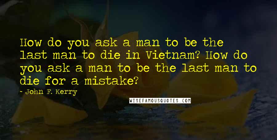 John F. Kerry Quotes: How do you ask a man to be the last man to die in Vietnam? How do you ask a man to be the last man to die for a mistake?